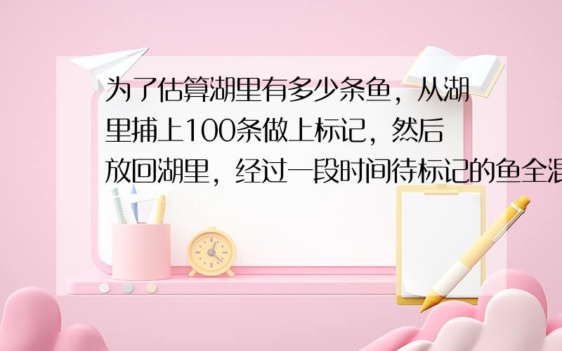 为了估算湖里有多少条鱼，从湖里捕上100条做上标记，然后放回湖里，经过一段时间待标记的鱼全混合于鱼群中后，第二次捕得20