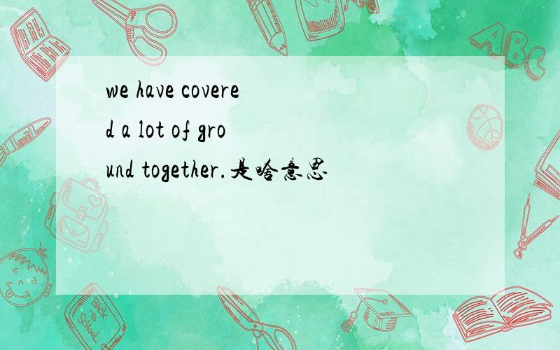 we have covered a lot of ground together.是啥意思