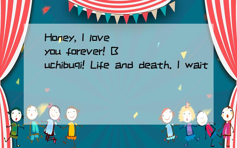 Honey, I love you forever! Buchibuqi! Life and death. I wait