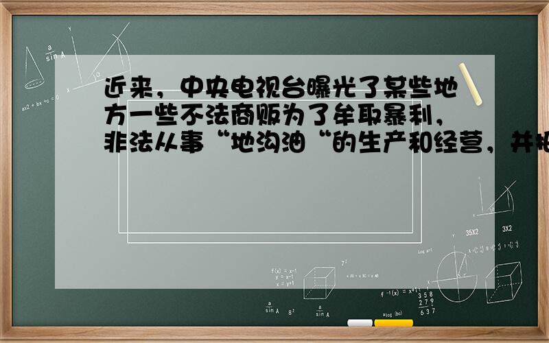 近来，中央电视台曝光了某些地方一些不法商贩为了牟取暴利，非法从事“地沟油“的生产和经营，并把“地沟油“用于餐饮行业，引起