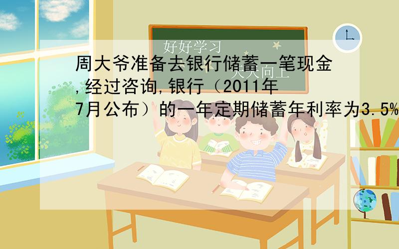 周大爷准备去银行储蓄一笔现金,经过咨询,银行（2011年7月公布）的一年定期储蓄年利率为3.5%,