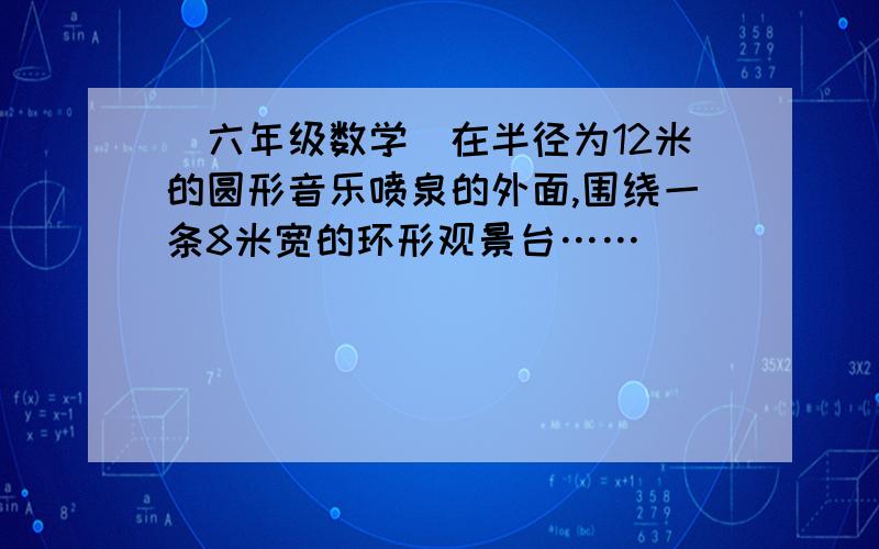 （六年级数学）在半径为12米的圆形音乐喷泉的外面,围绕一条8米宽的环形观景台……