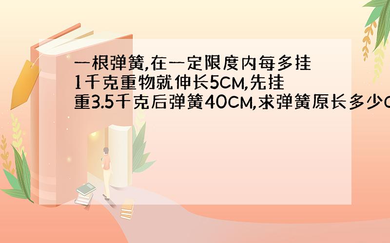 一根弹簧,在一定限度内每多挂1千克重物就伸长5CM,先挂重3.5千克后弹簧40CM,求弹簧原长多少CM?