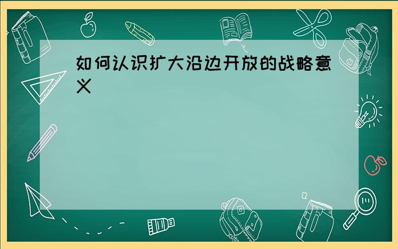 如何认识扩大沿边开放的战略意义