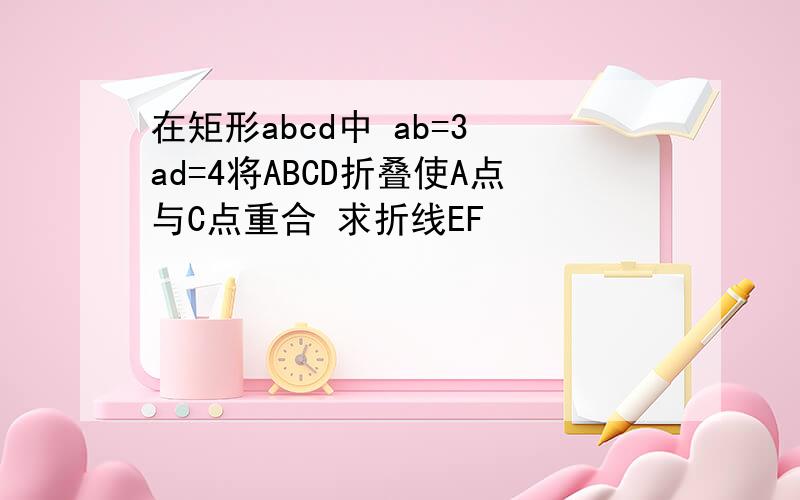 在矩形abcd中 ab=3 ad=4将ABCD折叠使A点与C点重合 求折线EF