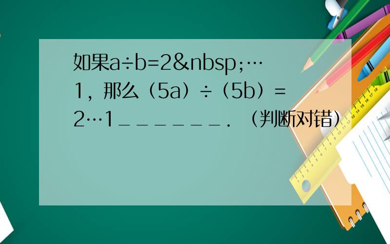 如果a÷b=2 …1，那么（5a）÷（5b）=2…1______．（判断对错）