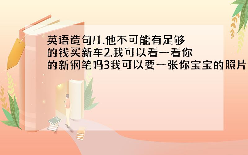 英语造句!1.他不可能有足够的钱买新车2.我可以看一看你的新钢笔吗3我可以要一张你宝宝的照片吗4.我们必须今天做完作业吗