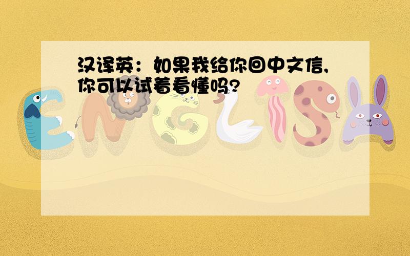 汉译英：如果我给你回中文信,你可以试着看懂吗?