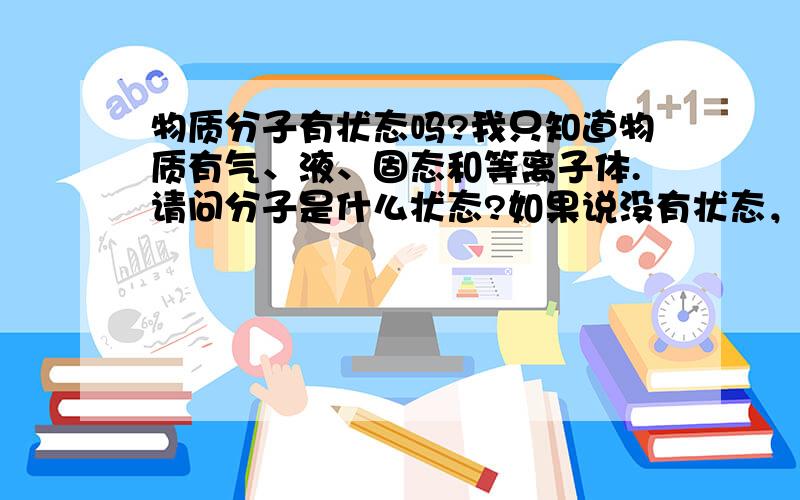 物质分子有状态吗?我只知道物质有气、液、固态和等离子体.请问分子是什么状态?如果说没有状态，那又是一种什么样的存在呢。毕