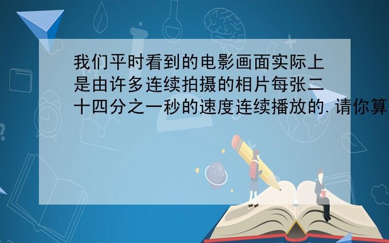 我们平时看到的电影画面实际上是由许多连续拍摄的相片每张二十四分之一秒的速度连续播放的.请你算一算：