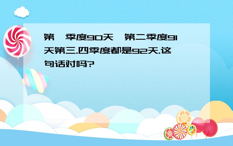 第一季度90天,第二季度91天第三.四季度都是92天.这句话对吗?