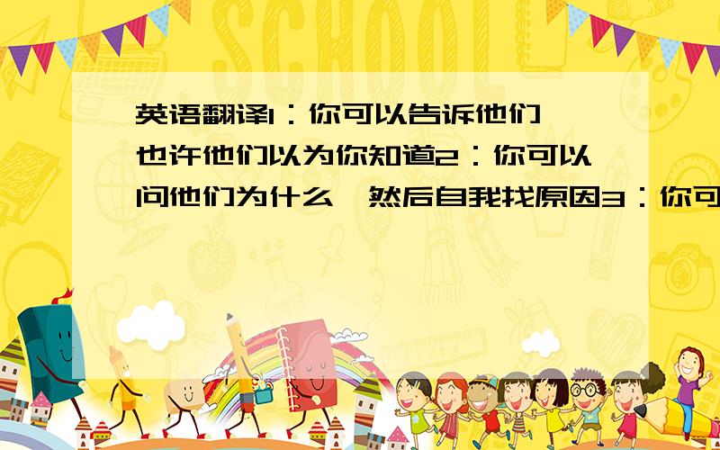 英语翻译1：你可以告诉他们,也许他们以为你知道2：你可以问他们为什么,然后自我找原因3：你可以告诉她你的不快乐,让她向你