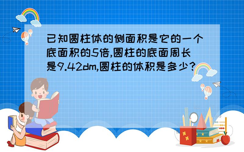 已知圆柱体的侧面积是它的一个底面积的5倍,圆柱的底面周长是9.42dm,圆柱的体积是多少?