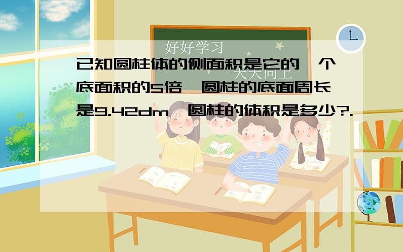 已知圆柱体的侧面积是它的一个底面积的5倍,圆柱的底面周长是9.42dm,圆柱的体积是多少?.