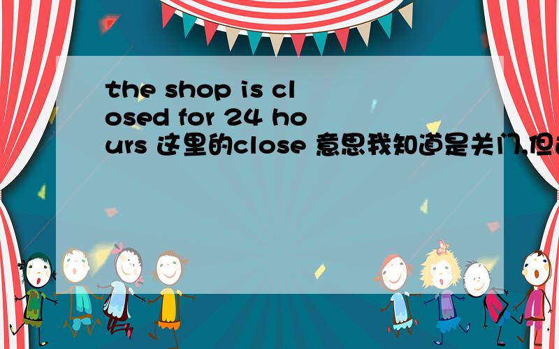 the shop is closed for 24 hours 这里的close 意思我知道是关门,但这里的关门只是打烊