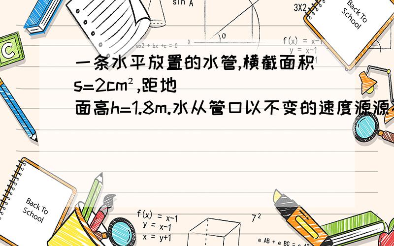 一条水平放置的水管,横截面积s=2cm²,距地面高h=1.8m.水从管口以不变的速度源源不断地沿水平方向射出,