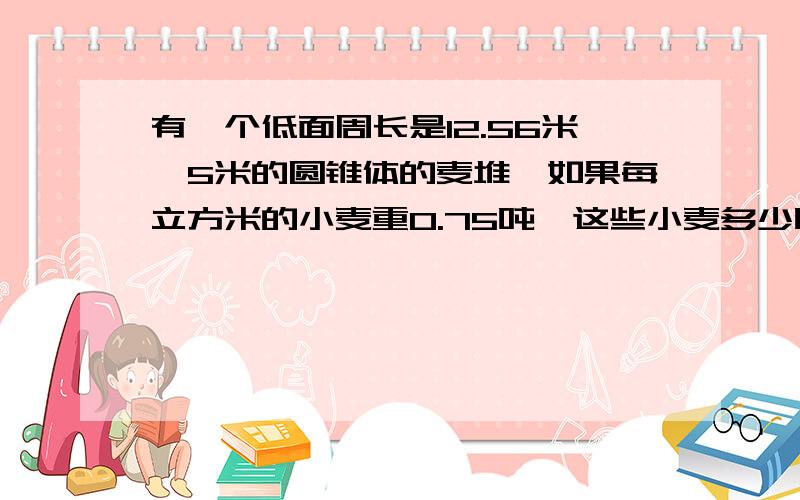 有一个低面周长是12.56米,5米的圆锥体的麦堆,如果每立方米的小麦重0.75吨,这些小麦多少吨?