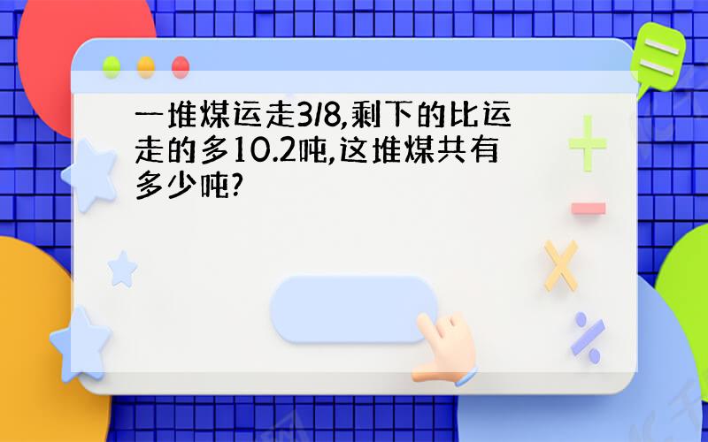 一堆煤运走3/8,剩下的比运走的多10.2吨,这堆煤共有多少吨?