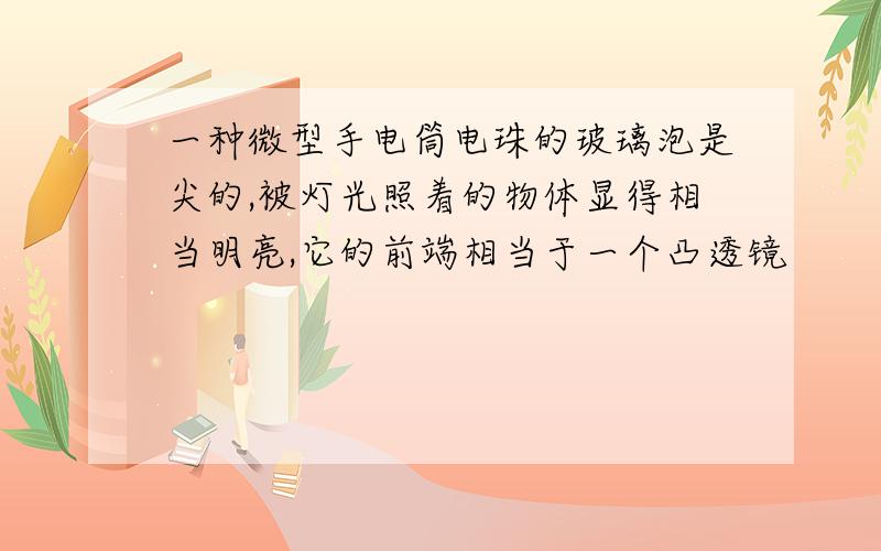 一种微型手电筒电珠的玻璃泡是尖的,被灯光照着的物体显得相当明亮,它的前端相当于一个凸透镜