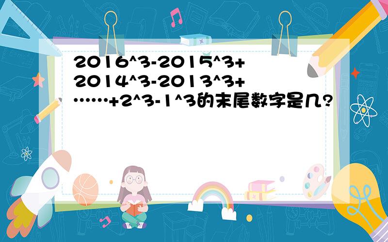 2016^3-2015^3+2014^3-2013^3+……+2^3-1^3的末尾数字是几?