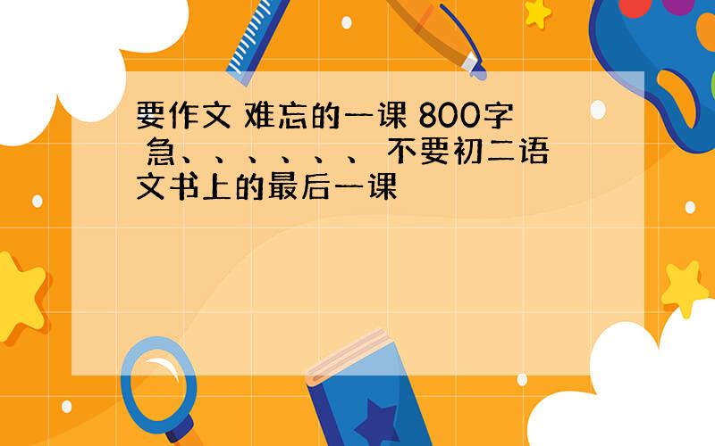 要作文 难忘的一课 800字 急、、、、、、 不要初二语文书上的最后一课