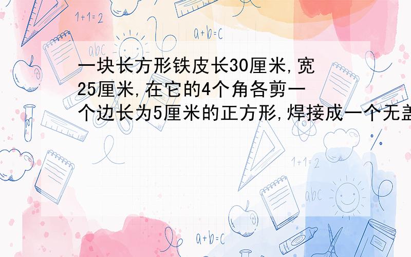 一块长方形铁皮长30厘米,宽25厘米,在它的4个角各剪一个边长为5厘米的正方形,焊接成一个无盖的铁皮箱,这个铁皮箱的容积