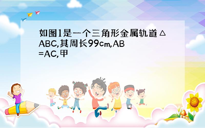 如图1是一个三角形金属轨道△ABC,其周长99cm,AB=AC,甲