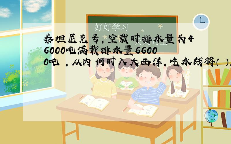 泰坦尼克号,空载时排水量为46000吨满载排水量66000吨 ,从内何时入大西洋,吃水线将（ ）,排水量将（ ）