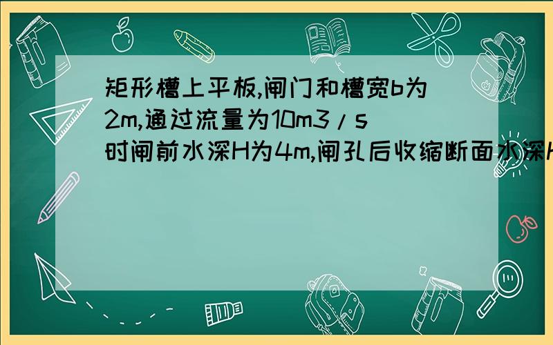 矩形槽上平板,闸门和槽宽b为2m,通过流量为10m3/s时闸前水深H为4m,闸孔后收缩断面水深hc=0.8m,不计摩擦,