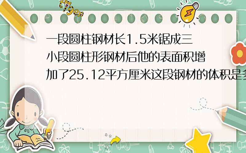 一段圆柱钢材长1.5米锯成三小段圆柱形钢材后他的表面积增加了25.12平方厘米这段钢材的体积是多少立方厘米