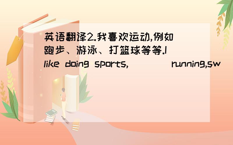 英语翻译2.我喜欢运动,例如跑步、游泳、打篮球等等.I like doing sports,（）（）running,sw