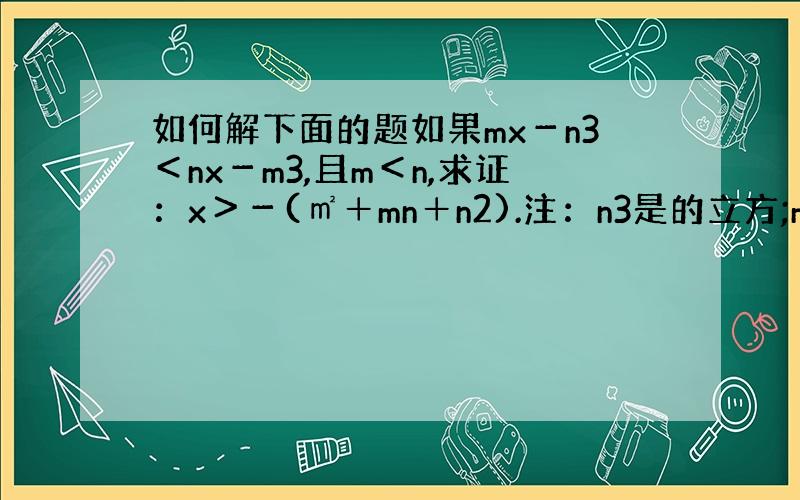 如何解下面的题如果mx－n3＜nx－m3,且m＜n,求证：x＞－(㎡＋mn＋n2).注：n3是的立方;m3是的立方;n2