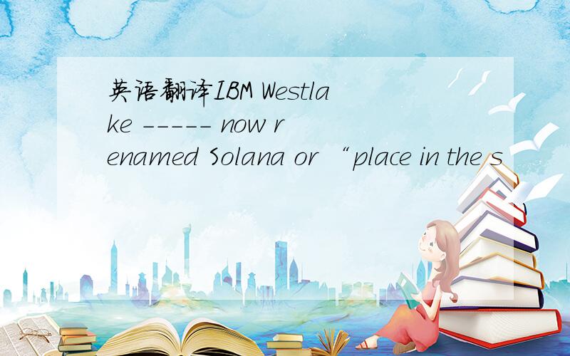 英语翻译IBM Westlake ----- now renamed Solana or “place in the s