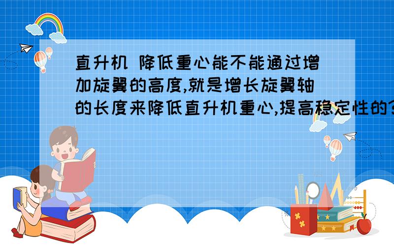 直升机 降低重心能不能通过增加旋翼的高度,就是增长旋翼轴的长度来降低直升机重心,提高稳定性的?有木有哪个直升机是这样的?