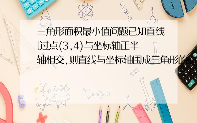 三角形面积最小值问题已知直线l过点(3,4)与坐标轴正半轴相交,则直线与坐标轴围成三角形的面积最小值是多少?