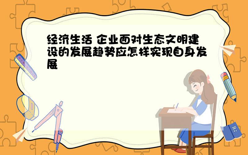 经济生活 企业面对生态文明建设的发展趋势应怎样实现自身发展