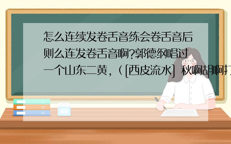 怎么连续发卷舌音练会卷舌音后则么连发卷舌音啊?郭德纲唱过一个山东二黄,（[西皮流水] 秋啊胡啊打马（是）奔那家（的儿）里