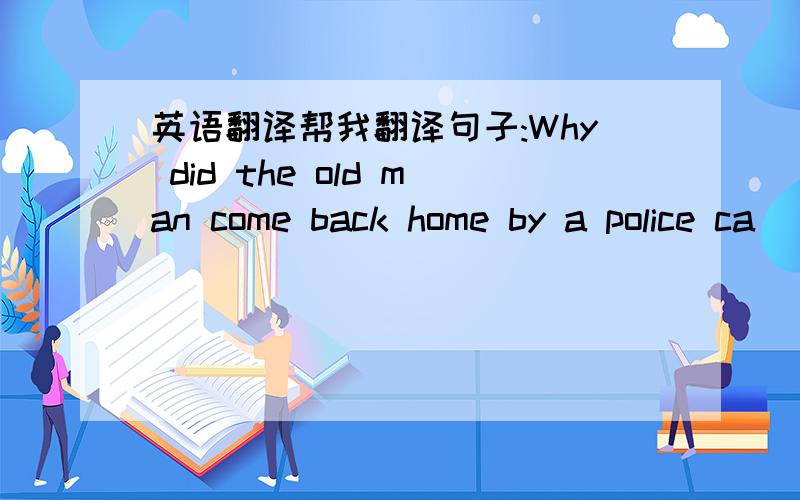 英语翻译帮我翻译句子:Why did the old man come back home by a police ca