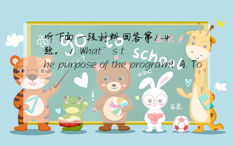 听下面一段材料，回答第1-4题。 1. What’s the purpose of the program? A. To