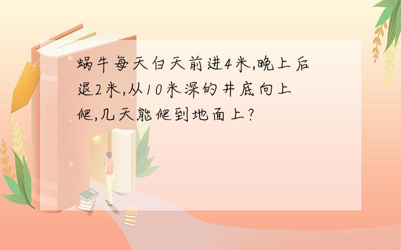 蜗牛每天白天前进4米,晚上后退2米,从10米深的井底向上爬,几天能爬到地面上?