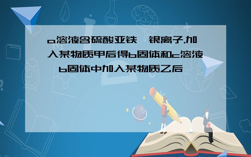 a溶液含硫酸亚铁,银离子.加入某物质甲后得b固体和c溶液,b固体中加入某物质乙后,