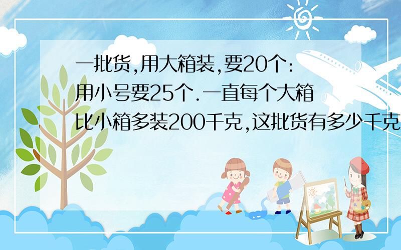 一批货,用大箱装,要20个:用小号要25个.一直每个大箱比小箱多装200千克,这批货有多少千克