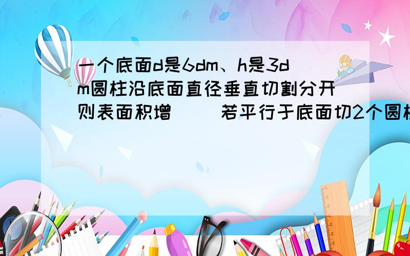 一个底面d是6dm、h是3dm圆柱沿底面直径垂直切割分开则表面积增( )若平行于底面切2个圆柱则表面积增( ).