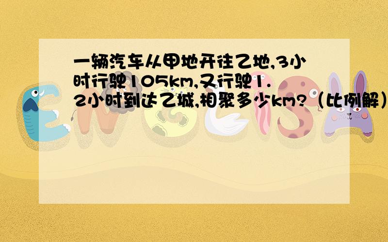 一辆汽车从甲地开往乙地,3小时行驶105km,又行驶1.2小时到达乙城,相聚多少km?（比例解）
