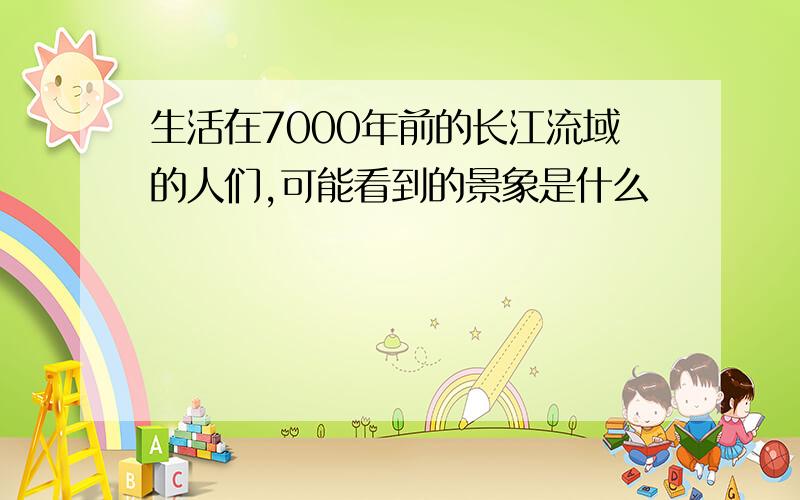 生活在7000年前的长江流域的人们,可能看到的景象是什么