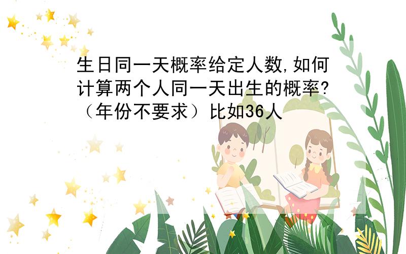 生日同一天概率给定人数,如何计算两个人同一天出生的概率?（年份不要求）比如36人