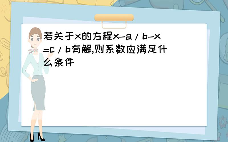 若关于x的方程x-a/b-x=c/b有解,则系数应满足什么条件