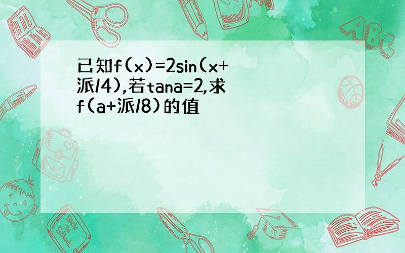 已知f(x)=2sin(x+派/4),若tana=2,求f(a+派/8)的值