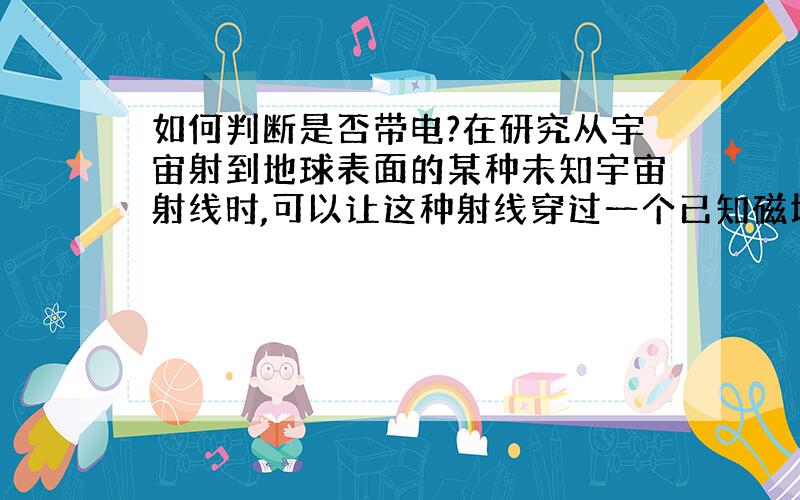 如何判断是否带电?在研究从宇宙射到地球表面的某种未知宇宙射线时,可以让这种射线穿过一个已知磁场的方法