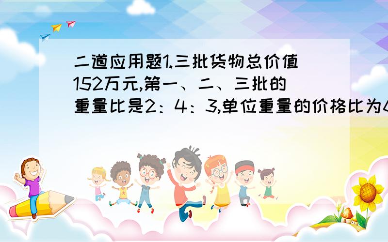 二道应用题1.三批货物总价值152万元,第一、二、三批的重量比是2：4：3,单位重量的价格比为6：5：2,这三批货物各值